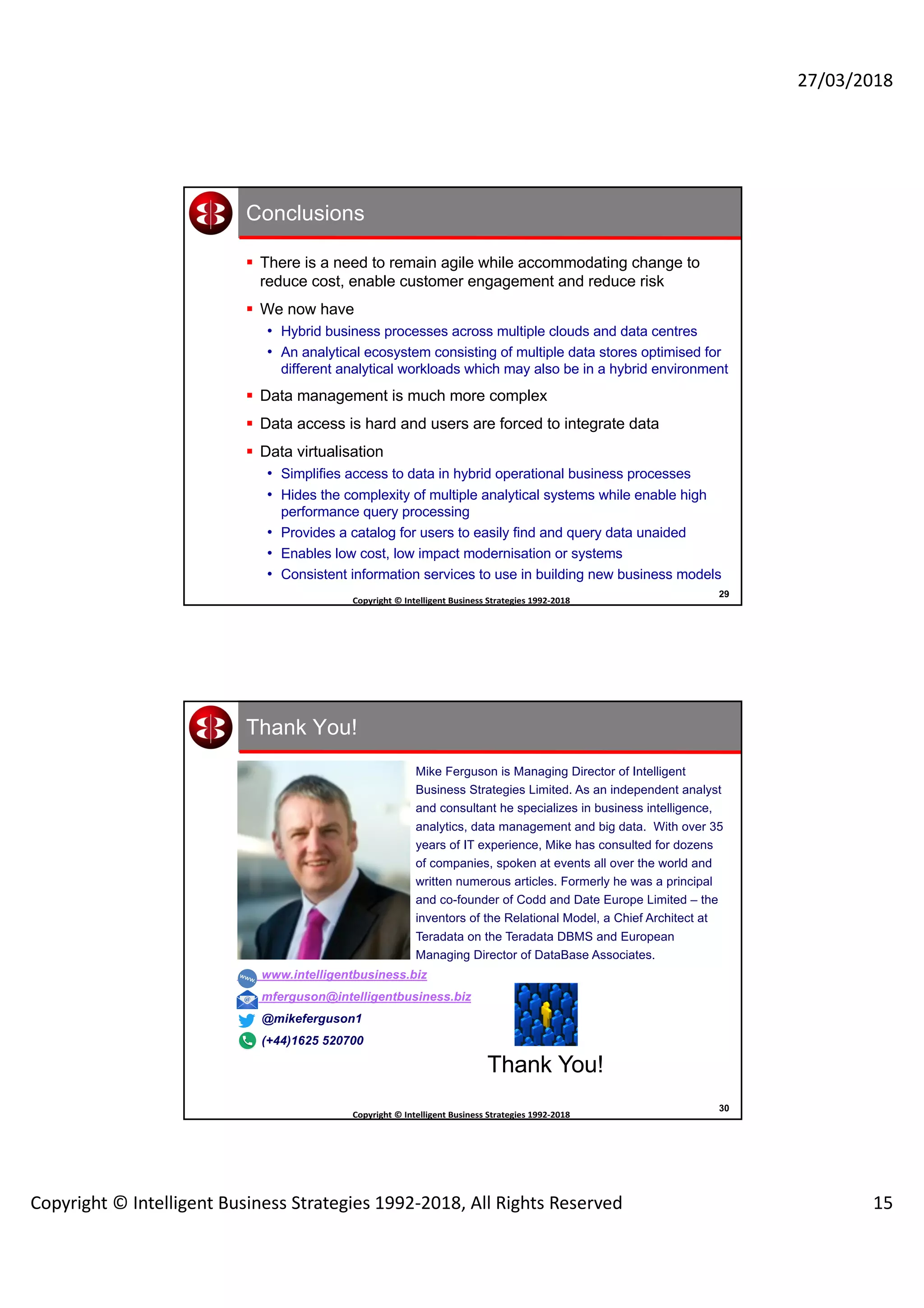 27/03/2018
Copyright © Intelligent Business Strategies 1992-2018, All Rights Reserved 15
29
Copyright	©	Intelligent	Business	Strategies	1992-2018	
	
Conclusions
§ There is a need to remain agile while accommodating change to
reduce cost, enable customer engagement and reduce risk
§ We now have
• Hybrid business processes across multiple clouds and data centres
• An analytical ecosystem consisting of multiple data stores optimised for
different analytical workloads which may also be in a hybrid environment
§ Data management is much more complex
§ Data access is hard and users are forced to integrate data
§ Data virtualisation
• Simplifies access to data in hybrid operational business processes
• Hides the complexity of multiple analytical systems while enable high
performance query processing
• Provides a catalog for users to easily find and query data unaided
• Enables low cost, low impact modernisation or systems
• Consistent information services to use in building new business models
30
Copyright	©	Intelligent	Business	Strategies	1992-2018	
	
Thank You!
www.intelligentbusiness.biz
mferguson@intelligentbusiness.biz
@mikeferguson1
(+44)1625 520700
Thank You!
Mike Ferguson is Managing Director of Intelligent
Business Strategies Limited. As an independent analyst
and consultant he specializes in business intelligence,
analytics, data management and big data. With over 35
years of IT experience, Mike has consulted for dozens
of companies, spoken at events all over the world and
written numerous articles. Formerly he was a principal
and co-founder of Codd and Date Europe Limited – the
inventors of the Relational Model, a Chief Architect at
Teradata on the Teradata DBMS and European
Managing Director of DataBase Associates.
 