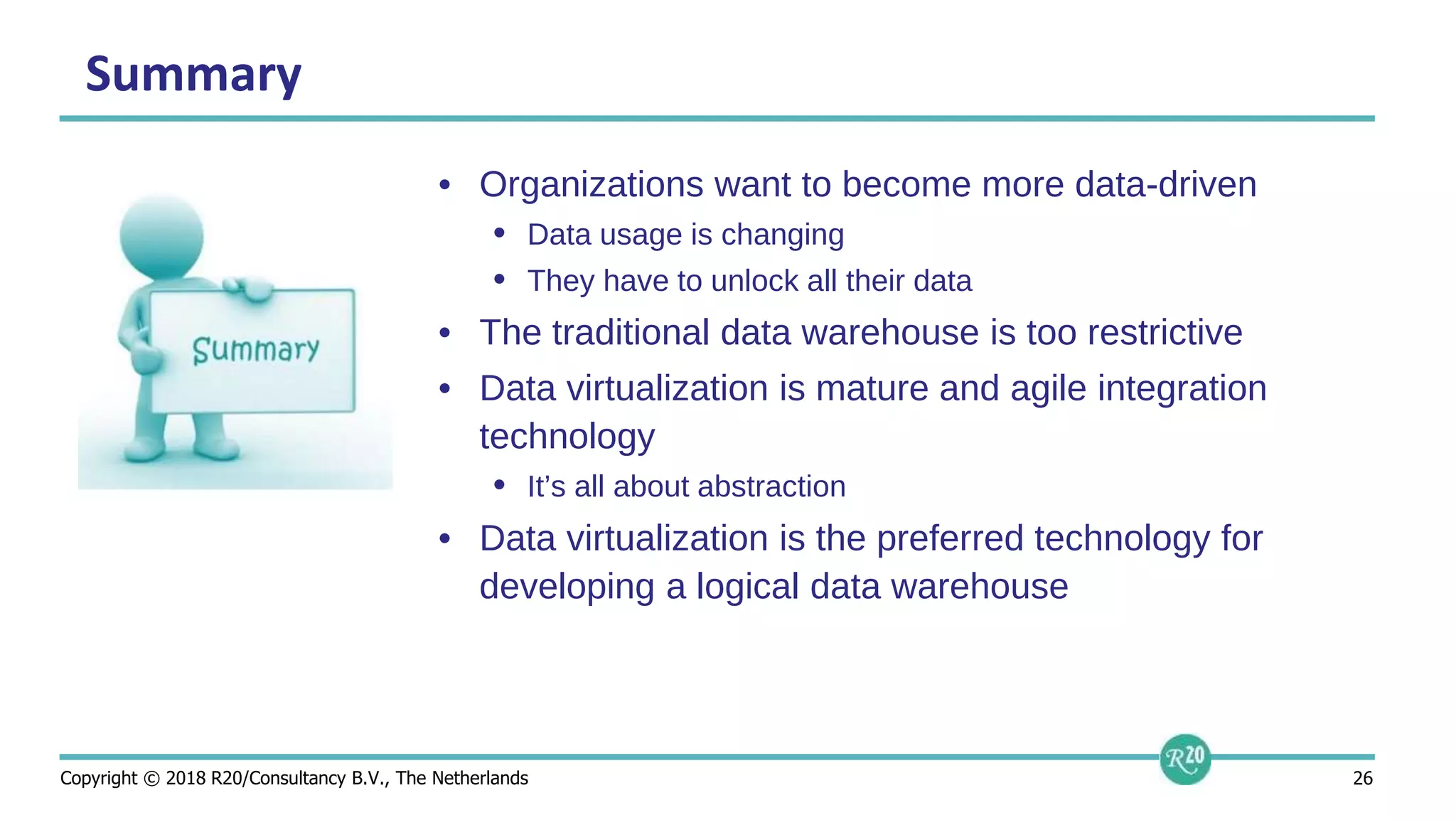 Copyright © 2018 R20/Consultancy B.V., The Netherlands 26
Summary
• Organizations want to become more data-driven
• Data usage is changing
• They have to unlock all their data
• The traditional data warehouse is too restrictive
• Data virtualization is mature and agile integration
technology
• It’s all about abstraction
• Data virtualization is the preferred technology for
developing a logical data warehouse
 