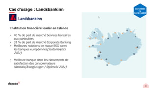 26
Institution financière leader en Islande
• 40 % de part de marché Services bancaires
aux particuliers
• 33 % de part de marché Corporate Banking
• Meilleures notations de risque ESG parmi
les banques européennes(Sustainalytics
2021)
• Meilleure banque dans les classements de
satisfaction des consommateurs
islandais(Ánægjuvogin / Stjórnvísi 2021)
Cas d’usage : Landsbankinn DATA MESH
&
DATA FABRIC
 