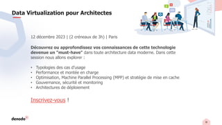 38
Data Virtualization pour Architectes
12 décembre 2023 | (2 créneaux de 3h) | Paris
Découvrez ou approfondissez vos connaissances de cette technologie
devenue un "must-have" dans toute architecture data moderne. Dans cette
session nous allons explorer :
• Typologies des cas d’usage
• Performance et montée en charge
• Optimisation, Machine Parallel Processing (MPP) et stratégie de mise en cache
• Gouvernance, sécurité et monitoring
• Architectures de déploiement
Inscrivez-vous !
 
