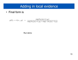 Adding in local evidence
• Final form is

                                         exp[J wi ]φi (+1, yi )
   p(Xi = +1|x−i , y)   =
                            exp[Jwi ]φi (+1, yi ) + exp[−Jwi ]φi (−1, yi )




                        Run demo




                                                                             13
 