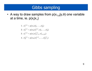 Gibbs sampling
• A way to draw samples from p(x1:d|y,θ) one variable
  at a time, ie. p(xi|x-i)

         1. xs+1 ∼ p(x1 |xs , . . . , xs )
             1            2            D

         2. xs+1 ∼ p(x2 |xs+1 , xs , . . . , xs )
             2            1      3            D

         3. xs+1 ∼ p(xi |xs+1 , xs
             i            1:i−1  i+1:D )

         4. xs+1 ∼ p(xD |xs+1 , . . . , xs+1 )
             D            1              D−1




                                                    9
 