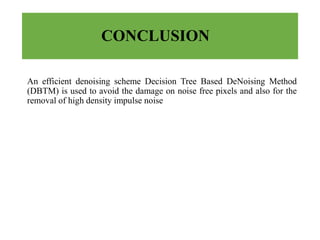 CONCLUSION
An efficient denoising scheme Decision Tree Based DeNoising Method
(DBTM) is used to avoid the damage on noise free pixels and also for the
removal of high density impulse noise
 