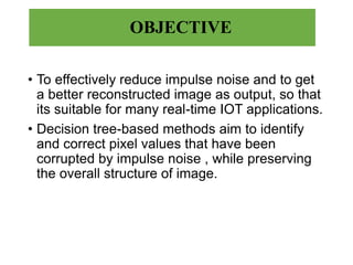 OBJECTIVE
• To effectively reduce impulse noise and to get
a better reconstructed image as output, so that
its suitable for many real-time IOT applications.
• Decision tree-based methods aim to identify
and correct pixel values that have been
corrupted by impulse noise , while preserving
the overall structure of image.
 