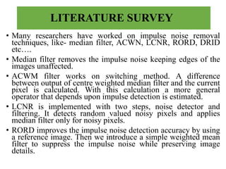 LITERATURE SURVEY
• Many researchers have worked on impulse noise removal
techniques, like- median filter, ACWN, LCNR, RORD, DRID
etc….
• Median filter removes the impulse noise keeping edges of the
images unaffected.
• ACWM filter works on switching method. A difference
between output of centre weighted median filter and the current
pixel is calculated. With this calculation a more general
operator that depends upon impulse detection is estimated.
• LCNR is implemented with two steps, noise detector and
filtering. It detects random valued noisy pixels and applies
median filter only for noisy pixels.
• RORD improves the impulse noise detection accuracy by using
a reference image. Then we introduce a simple weighted mean
filter to suppress the impulse noise while preserving image
details.
 