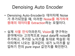 Denoising Auto Encoder
• Denoising Auto-Encoder는 데이터에 Noise
가 추가되었을 때, 이러한 Noise를 제거하여
원래의 데이터를 Extraction하는 모델이다.
• 실제 사물 인식이라든지, Vision을 연구하는
분야에서는 고의적으로 input data에 noise를
추가하고, 추가된 노이즈를 토대로 학습된 데
이터에서 나오는 결과값이, 내가 노이즈를 삽
입하기 전의 pure input 값인지를 확인한다.
 