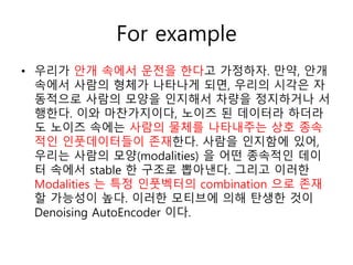 For example
• 우리가 안개 속에서 운전을 한다고 가정하자. 만약, 안개
속에서 사람의 형체가 나타나게 되면, 우리의 시각은 자
동적으로 사람의 모양을 인지해서 차량을 정지하거나 서
행한다. 이와 마찬가지이다, 노이즈 된 데이터라 하더라
도 노이즈 속에는 사람의 물체를 나타내주는 상호 종속
적인 인풋데이터들이 존재한다. 사람을 인지함에 있어,
우리는 사람의 모양(modalities) 을 어떤 종속적인 데이
터 속에서 stable 한 구조로 뽑아낸다. 그리고 이러한
Modalities 는 특정 인풋벡터의 combination 으로 존재
할 가능성이 높다. 이러한 모티브에 의해 탄생한 것이
Denoising AutoEncoder 이다.
 