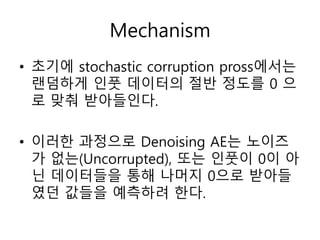 Mechanism
• 초기에 stochastic corruption pross에서는
랜덤하게 인풋 데이터의 절반 정도를 0 으
로 맞춰 받아들인다.
• 이러한 과정으로 Denoising AE는 노이즈
가 없는(Uncorrupted), 또는 인풋이 0이 아
닌 데이터들을 통해 나머지 0으로 받아들
였던 값들을 예측하려 한다.
 
