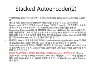 • * DBN(Deep Belief Network)에서는 RBM(Restricted Boltzmann Machine)을 도입한
다.
RBM은 Fully connected Boltzmann Machine을 변형한 것으로, Unit의 Inner
Connection을 제한한 모델로, Layer과 Layer 사이의 Connection 만 존재하는 모델이
다. RBM에서는 BP 방법이 아니라, (Alternative) Gibbs sampling을 활용한
Contrastive Divergence(CD) 를 활용하여 Maximum Likelihood Estimation (MLE) 문
제를 해결하였다. CD트레이닝 방법은 위에서 언급한 MLE 뿐만 아니라, 트레이닝 샘
플의 확률 분포 함수와 모델의 확률 분포 함수의 Kullback-Leibler Divergence를 이용
한 식의 Gradient-Descent 방법을 통해 유도 할 수 있다.
• 핵심적인 idea 는 모델링을 함에 있어서 p(y=label|x=data)p(y=label|x=data) 가 아니
라, p(data)p(data) 만을 가지고도 layer 가 label 을 generate 할 수 있도록
Generative Model 을 만드는 것이다. 이 말은 곧, Training Data에서 Input과 Output
이 필요하지 않기 때문에, Unsupervised Learning과 Semi-Supervised Learning에 적
용할 수 있게 되었다.
• 이러한 DBN모델에서 층별로 학습시키는 방법을 [Bengio]가 본인의 논문 "Greedy
Layer-Wise Training of Deep Networks(2007)"에서 제안한다. 그리고 이를 활용한 모
델이 바로 Stacked AE 이다. 그리고 이러한 학습 방식을 Greedy Layer-Wise Training
라고 한다.
Stacked Autoencoder(2)
 