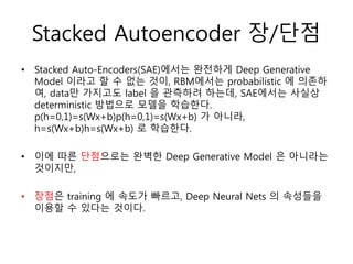 Stacked Autoencoder 장/단점
• Stacked Auto-Encoders(SAE)에서는 완전하게 Deep Generative
Model 이라고 할 수 없는 것이, RBM에서는 probabilistic 에 의존하
여, data만 가지고도 label 을 관측하려 하는데, SAE에서는 사실상
deterministic 방법으로 모델을 학습한다.
p(h=0,1)=s(Wx+b)p(h=0,1)=s(Wx+b) 가 아니라,
h=s(Wx+b)h=s(Wx+b) 로 학습한다.
• 이에 따른 단점으로는 완벽한 Deep Generative Model 은 아니라는
것이지만,
• 장점은 training 에 속도가 빠르고, Deep Neural Nets 의 속성들을
이용할 수 있다는 것이다.
 