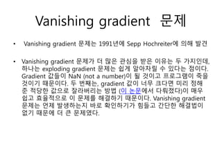 Vanishing gradient 문제
• Vanishing gradient 문제는 1991년에 Sepp Hochreiter에 의해 발견
• Vanishing gradient 문제가 더 많은 관심을 받은 이유는 두 가지인데,
하나는 exploding gradient 문제는 쉽게 알아차릴 수 있다는 점이다.
Gradient 값들이 NaN (not a number)이 될 것이고 프로그램이 죽을
것이기 때문이다. 두 번째는, gradient 값이 너무 크다면 미리 정해
준 적당한 값으로 잘라버리는 방법 (이 논문에서 다뤄졌다)이 매우
쉽고 효율적으로 이 문제를 해결하기 때문이다. Vanishing gradient
문제는 언제 발생하는지 바로 확인하기가 힘들고 간단한 해결법이
없기 때문에 더 큰 문제였다.
 