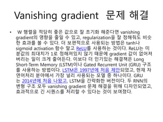 Vanishing gradient 문제 해결
• W 행렬을 적당히 좋은 값으로 잘 초기화 해준다면 vanishing
gradient의 영향을 줄일 수 있고, regularization을 잘 정해줘도 비슷
한 효과를 볼 수 있다. 더 보편적으로 사용되는 방법은 tanh나
sigmoid activation 함수 말고 ReLU를 사용하는 것이다. ReLU는 미
분값의 최대치가 1로 정해져있지 않기 때문에 gradient 값이 없어져
버리는 일이 크게 줄어든다. 이보다 더 인기있는 해결책은 Long
Short-Term Memory (LSTM)이나 Gated Recurrent Unit (GRU) 구조
를 사용하는 방법이다. LSTM은 1997년에 처음 제안되었고, 현재 자
연어처리 분야에서 가장 널리 사용되는 모델 중 하나이다. GRU
는 2014년에 처음 나왔고, LSTM을 간략화한 버전이다. 두 RNN의
변형 구조 모두 vanishing gradient 문제 해결을 위해 디자인되었고,
효과적으로 긴 시퀀스를 처리할 수 있다는 것이 보여졌다.
 
