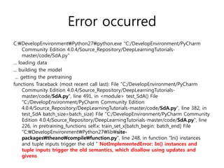 Error occurred
C:DevelopEnvironmentPython27python.exe "C:/DevelopEnvironment/PyCharm
Community Edition 4.0.4/Source_Repository/DeepLearningTutorials-
master/code/SdA.py"
... loading data
... building the model
... getting the pretraining
functions Traceback (most recent call last): File "C:/DevelopEnvironment/PyCharm
Community Edition 4.0.4/Source_Repository/DeepLearningTutorials-
master/code/SdA.py", line 491, in <module> test_SdA() File
"C:/DevelopEnvironment/PyCharm Community Edition
4.0.4/Source_Repository/DeepLearningTutorials-master/code/SdA.py", line 382, in
test_SdA batch_size=batch_size) File "C:/DevelopEnvironment/PyCharm Community
Edition 4.0.4/Source_Repository/DeepLearningTutorials-master/code/SdA.py", line
226, in pretraining_functions self.x: train_set_x[batch_begin: batch_end] File
"C:DevelopEnvironmentPython27libsite-
packagestheanocompilefunction.py", line 248, in function "In() instances
and tuple inputs trigger the old " NotImplementedError: In() instances and
tuple inputs trigger the old semantics, which disallow using updates and
givens
 