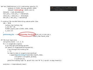 if __name__ == '__main__':
test_SdA()
def test_SdA(finetune_lr=0.1, pretraining_epochs=15,
pretrain_lr=0.001, training_epochs=1000,
dataset='mnist.pkl.gz', batch_size=1):
datasets = load_data(dataset)
train_set_x, train_set_y = datasets[0]
valid_set_x, valid_set_y = datasets[1]
test_set_x, test_set_y = datasets[2]
# construct the stacked denoising autoencoder class
sda = SdA(
numpy_rng=numpy_rng,
n_ins=28 * 28,
hidden_layers_sizes=[1000, 1000, 1000],
n_outs=10
)
pretraining_fns = sda.pretraining_functions(train_set_x=train_set_x,
batch_size=batch_size)
## Pre-train layer-wise
corruption_levels = [.1, .2, .3]
for i in range(sda.n_layers):
# go through pretraining epochs
for epoch in range(pretraining_epochs):
# go through the training set
c = []
for batch_index in range(n_train_batches):
c.append(pretraining_fns[i](index=batch_index,
corruption=corruption_levels[i],
lr=pretrain_lr))
print('Pre-training layer %i, epoch %d, cost %f' % (i, epoch, numpy.mean(c)))
end_time = timeit.default_timer()
 