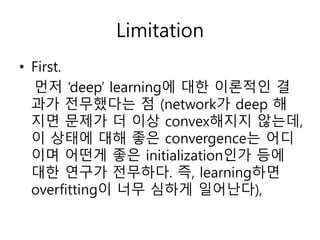 Limitation
• First.
먼저 ‘deep’ learning에 대한 이론적인 결
과가 전무했다는 점 (network가 deep 해
지면 문제가 더 이상 convex해지지 않는데,
이 상태에 대해 좋은 convergence는 어디
이며 어떤게 좋은 initialization인가 등에
대한 연구가 전무하다. 즉, learning하면
overfitting이 너무 심하게 일어난다),
 
