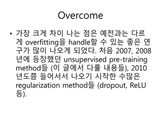 Overcome
• 가장 크게 차이 나는 점은 예전과는 다르
게 overfitting을 handle할 수 있는 좋은 연
구가 많이 나오게 되었다. 처음 2007, 2008
년에 등장했던 unsupervised pre-training
method들 (이 글에서 다룰 내용들), 2010
년도쯤 들어서서 나오기 시작한 수많은
regularization method들 (dropout, ReLU
등).
 