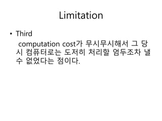 • Third
computation cost가 무시무시해서 그 당
시 컴퓨터로는 도저히 처리할 엄두조차 낼
수 없었다는 점이다.
Limitation
 