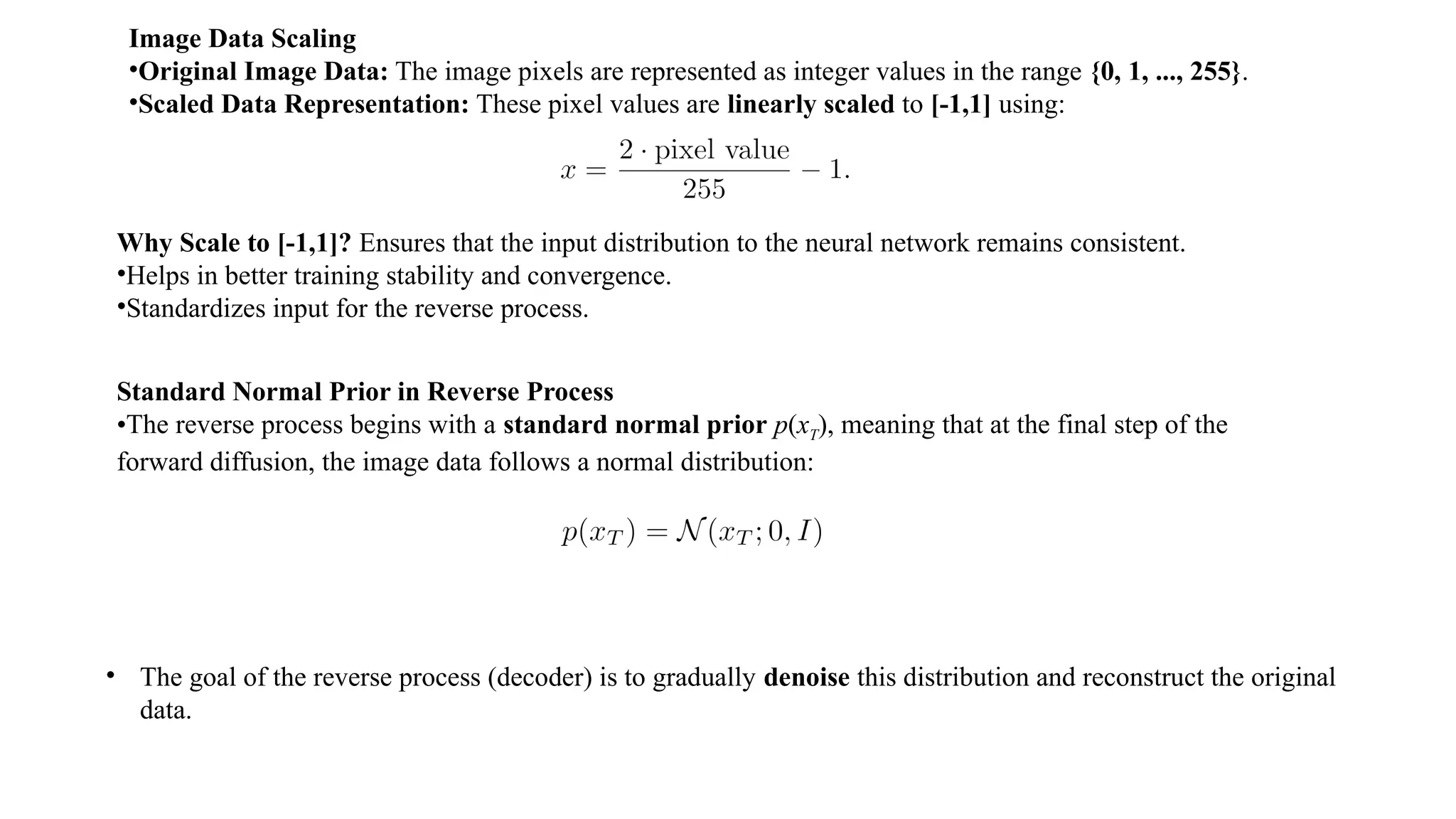 Image Data Scaling
•Original Image Data: The image pixels are represented as integer values in the range {0, 1, ..., 255}.
•Scaled Data Representation: These pixel values are linearly scaled to [-1,1] using:
Why Scale to [-1,1]? Ensures that the input distribution to the neural network remains consistent.
•Helps in better training stability and convergence.
•Standardizes input for the reverse process.
Standard Normal Prior in Reverse Process
•The reverse process begins with a standard normal prior p(xT), meaning that at the final step of the
forward diffusion, the image data follows a normal distribution:
• The goal of the reverse process (decoder) is to gradually denoise this distribution and reconstruct the original
data.
 