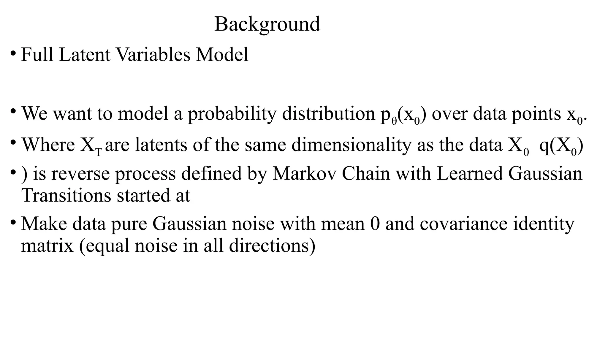 Background
• Full Latent Variables Model
• We want to model a probability distribution pθ(x0) over data points x0.
• Where XT are latents of the same dimensionality as the data X0 q(X0)
• ) is reverse process defined by Markov Chain with Learned Gaussian
Transitions started at
• Make data pure Gaussian noise with mean 0 and covariance identity
matrix (equal noise in all directions)
 