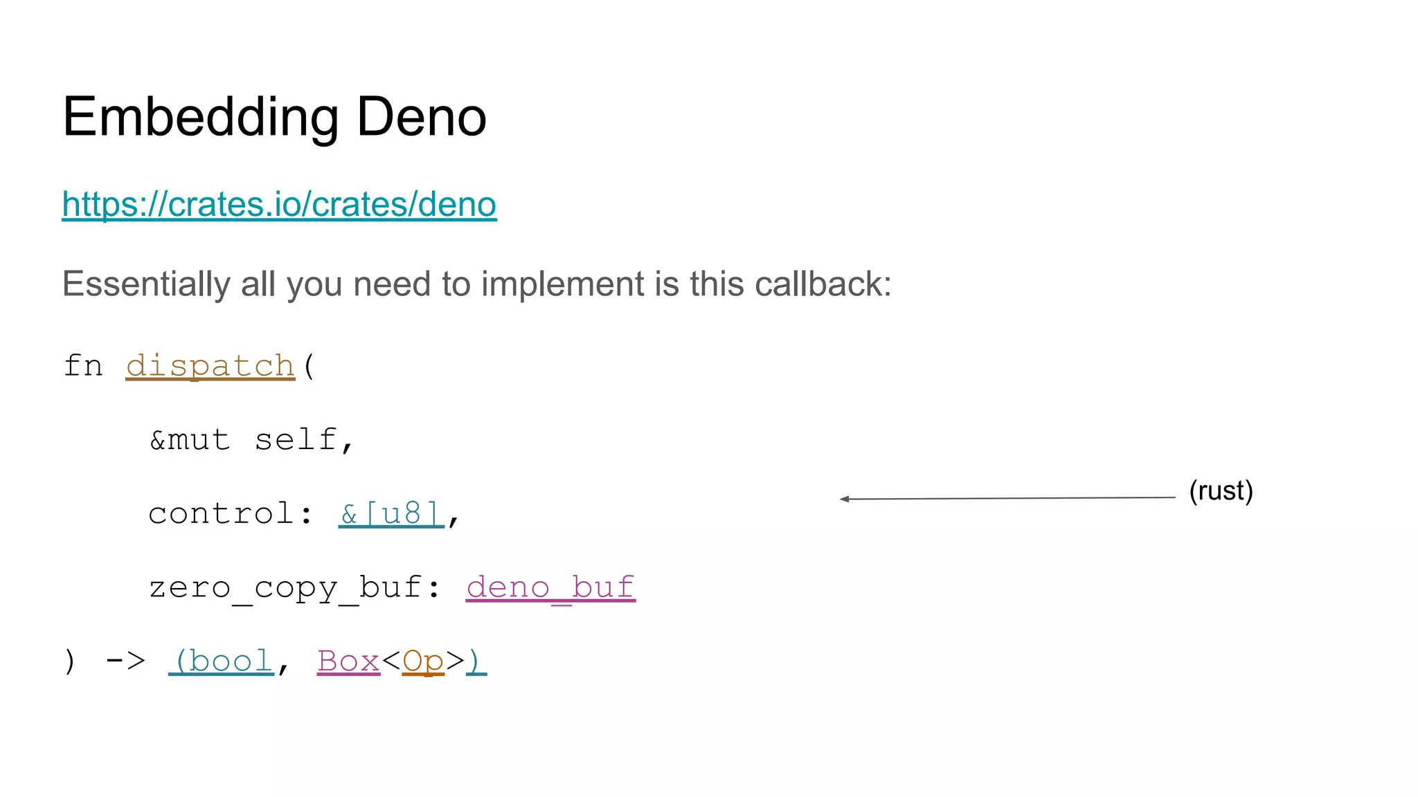 Embedding Deno
https://crates.io/crates/deno
Essentially all you need to implement is this callback:
fn dispatch(
&mut self,
control: &[u8],
zero_copy_buf: deno_buf
) -> (bool, Box<Op>)
(rust)
 