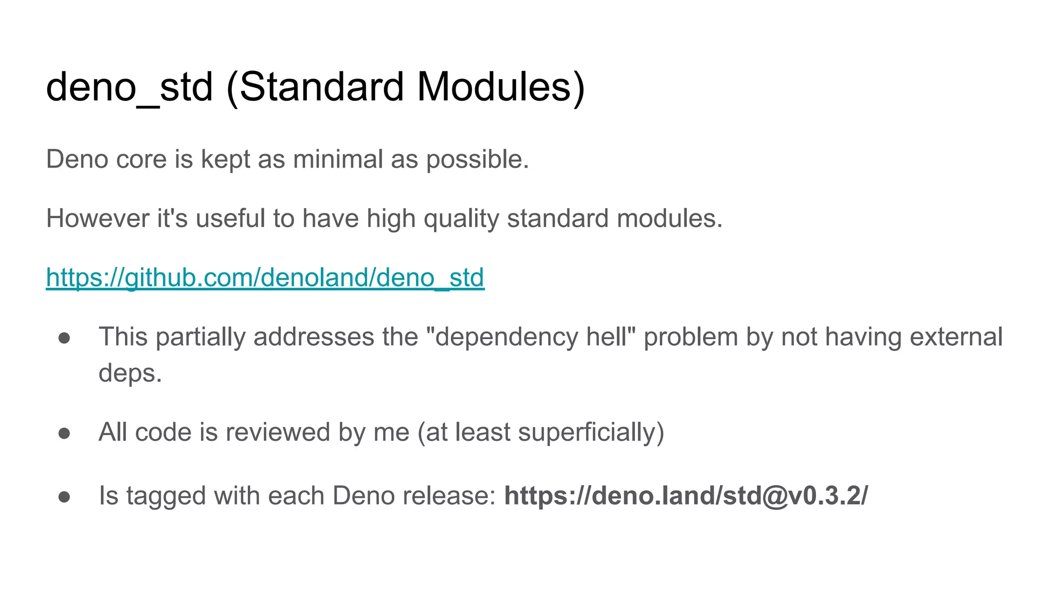 deno_std (Standard Modules)
Deno core is kept as minimal as possible.
However it's useful to have high quality standard modules.
https://github.com/denoland/deno_std
● This partially addresses the "dependency hell" problem by not having external
deps.
● All code is reviewed by me (at least superficially)
● Is tagged with each Deno release: https://deno.land/std@v0.3.2/
 