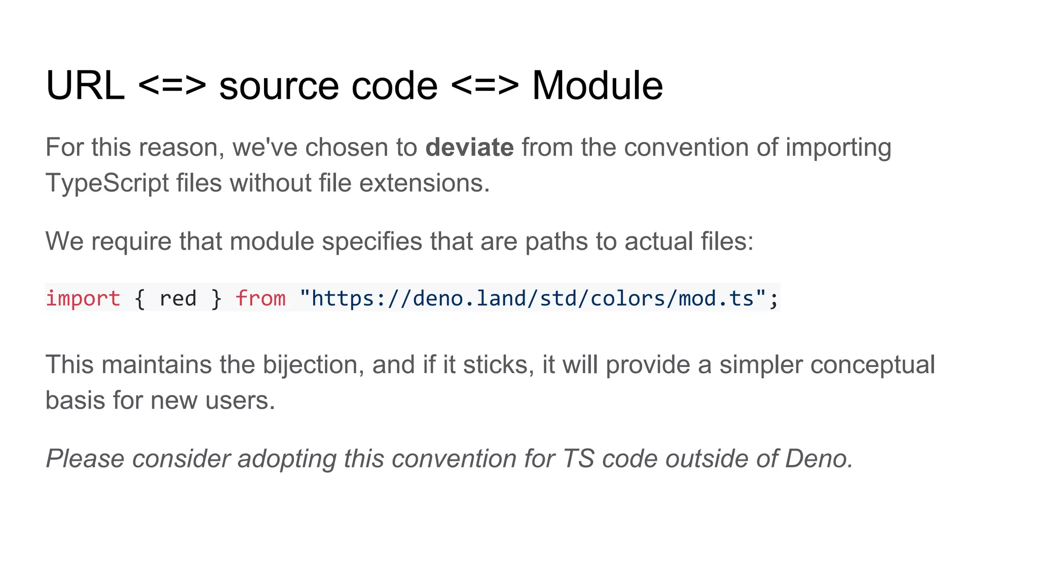URL <=> source code <=> Module
For this reason, we've chosen to deviate from the convention of importing
TypeScript files without file extensions.
We require that module specifies that are paths to actual files:
import { red } from "https://deno.land/std/colors/mod.ts";
This maintains the bijection, and if it sticks, it will provide a simpler conceptual
basis for new users.
Please consider adopting this convention for TS code outside of Deno.
 