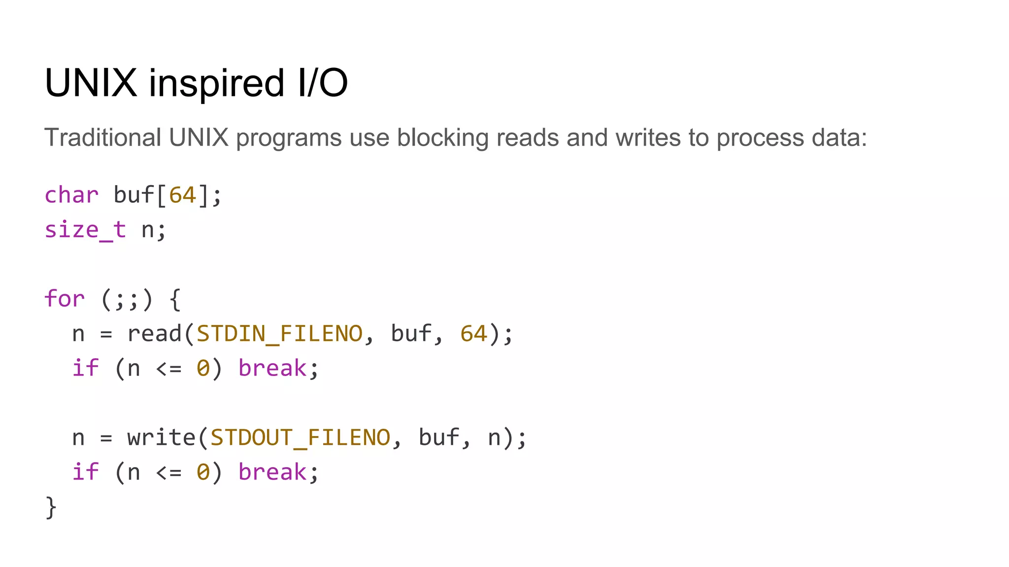 UNIX inspired I/O
Traditional UNIX programs use blocking reads and writes to process data:
char buf[64];
size_t n;
for (;;) {
n = read(STDIN_FILENO, buf, 64);
if (n <= 0) break;
n = write(STDOUT_FILENO, buf, n);
if (n <= 0) break;
}
 