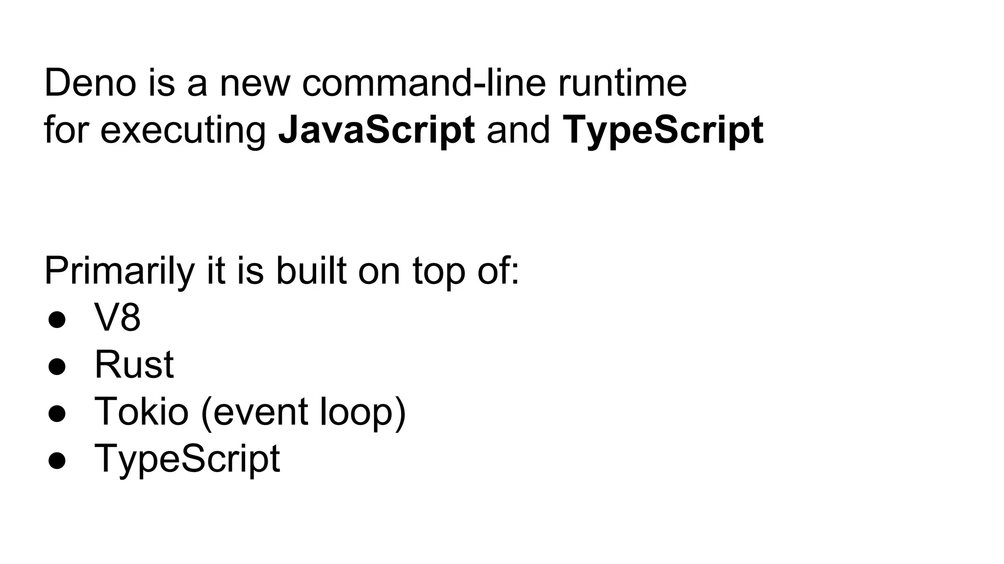 Deno is a new command-line runtime
for executing JavaScript and TypeScript
Primarily it is built on top of:
● V8
● Rust
● Tokio (event loop)
● TypeScript
 