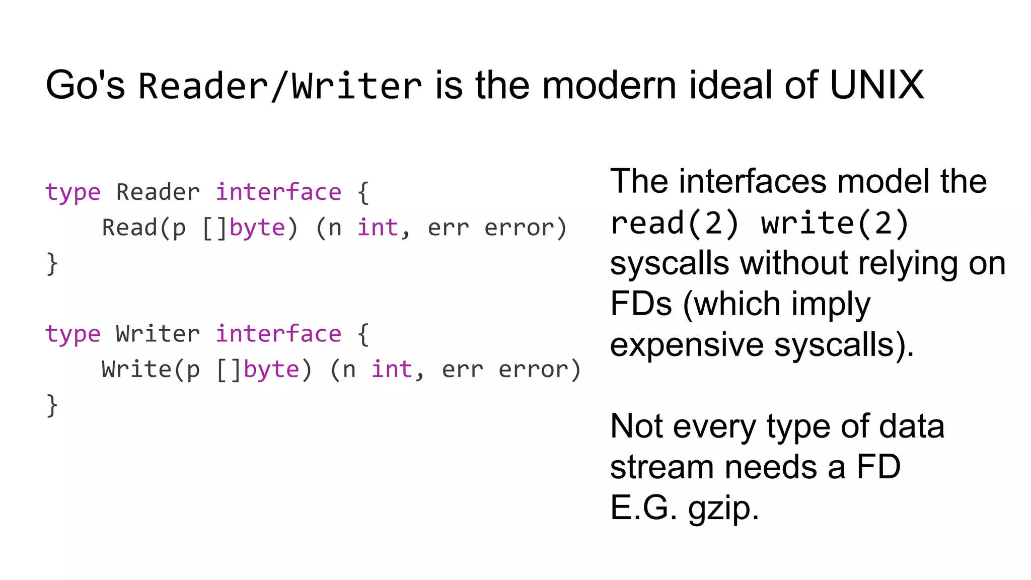 Go's Reader/Writer is the modern ideal of UNIX
type Reader interface {
Read(p []byte) (n int, err error)
}
type Writer interface {
Write(p []byte) (n int, err error)
}
The interfaces model the
read(2) write(2)
syscalls without relying on
FDs (which imply
expensive syscalls).
Not every type of data
stream needs a FD
E.G. gzip.
 