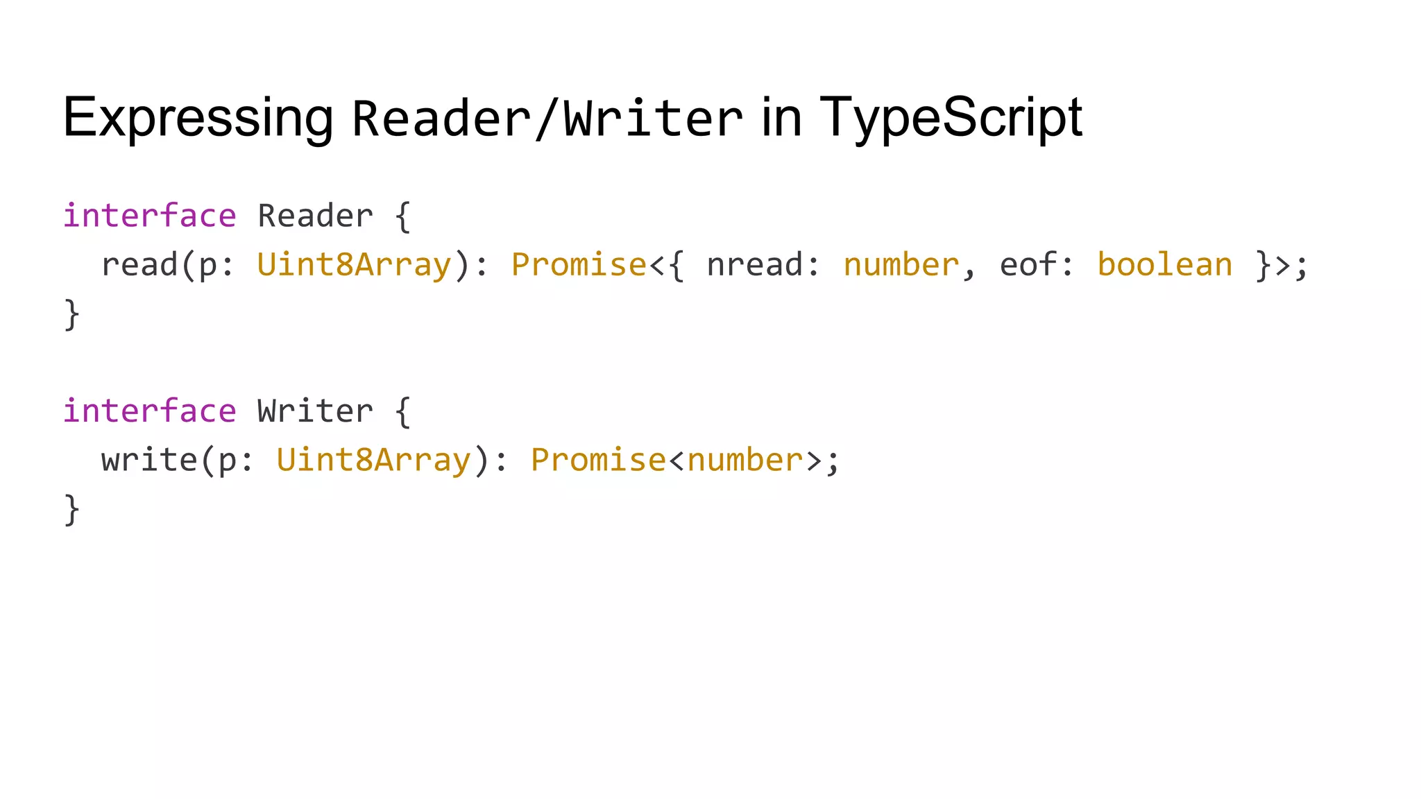 Expressing Reader/Writer in TypeScript
interface Reader {
read(p: Uint8Array): Promise<{ nread: number, eof: boolean }>;
}
interface Writer {
write(p: Uint8Array): Promise<number>;
}
 