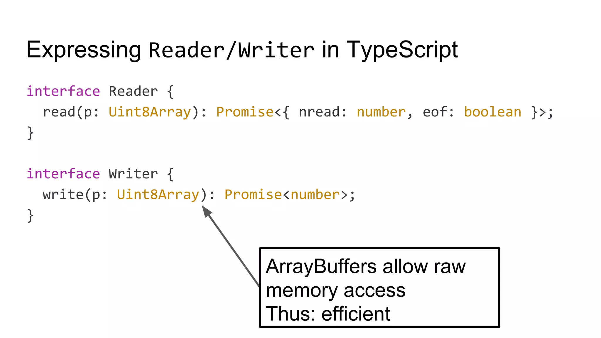 Expressing Reader/Writer in TypeScript
interface Reader {
read(p: Uint8Array): Promise<{ nread: number, eof: boolean }>;
}
interface Writer {
write(p: Uint8Array): Promise<number>;
}
ArrayBuffers allow raw
memory access
Thus: efficient
 