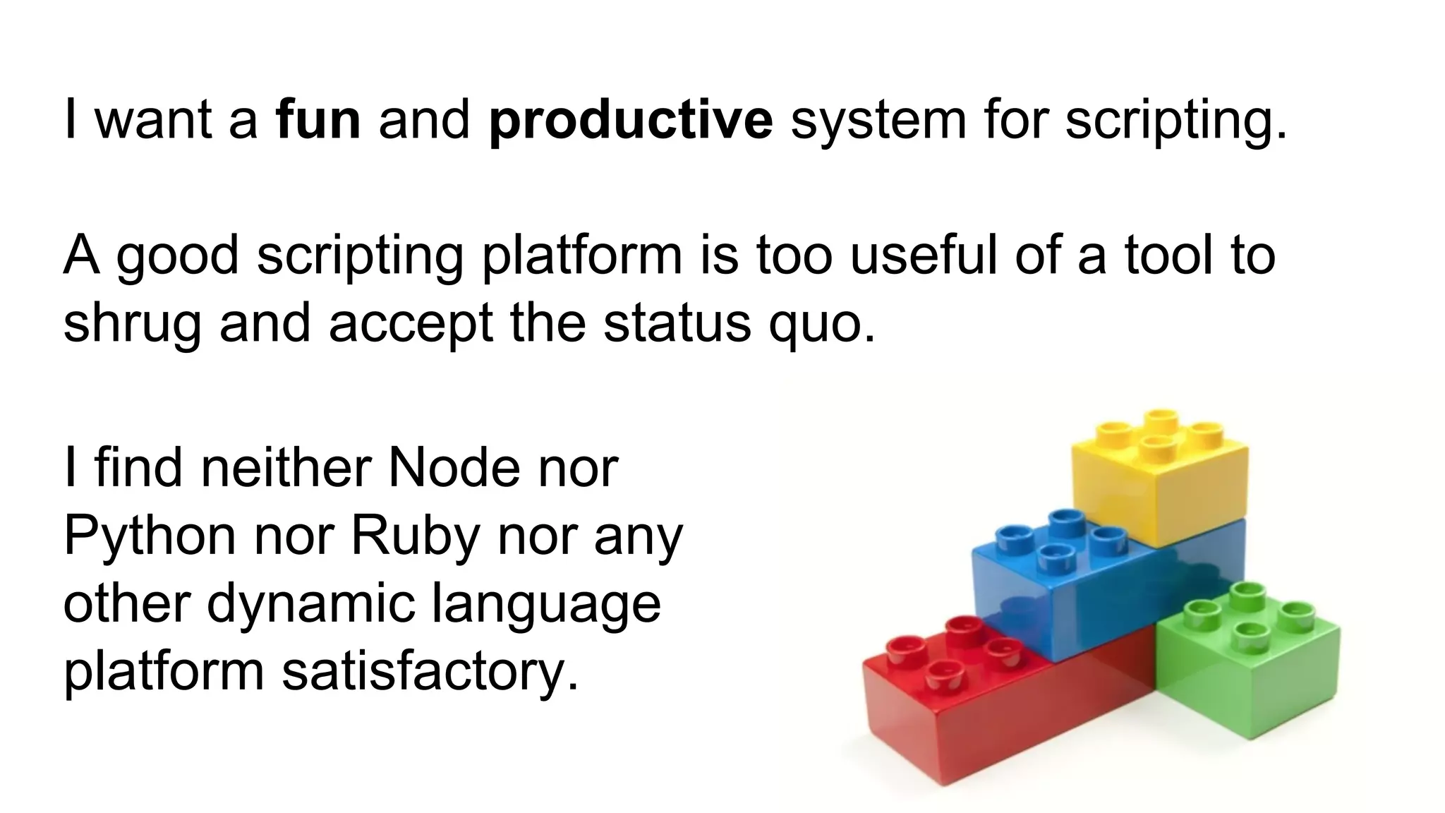 I want a fun and productive system for scripting.
A good scripting platform is too useful of a tool to
shrug and accept the status quo.
I find neither Node nor
Python nor Ruby nor any
other dynamic language
platform satisfactory.
 