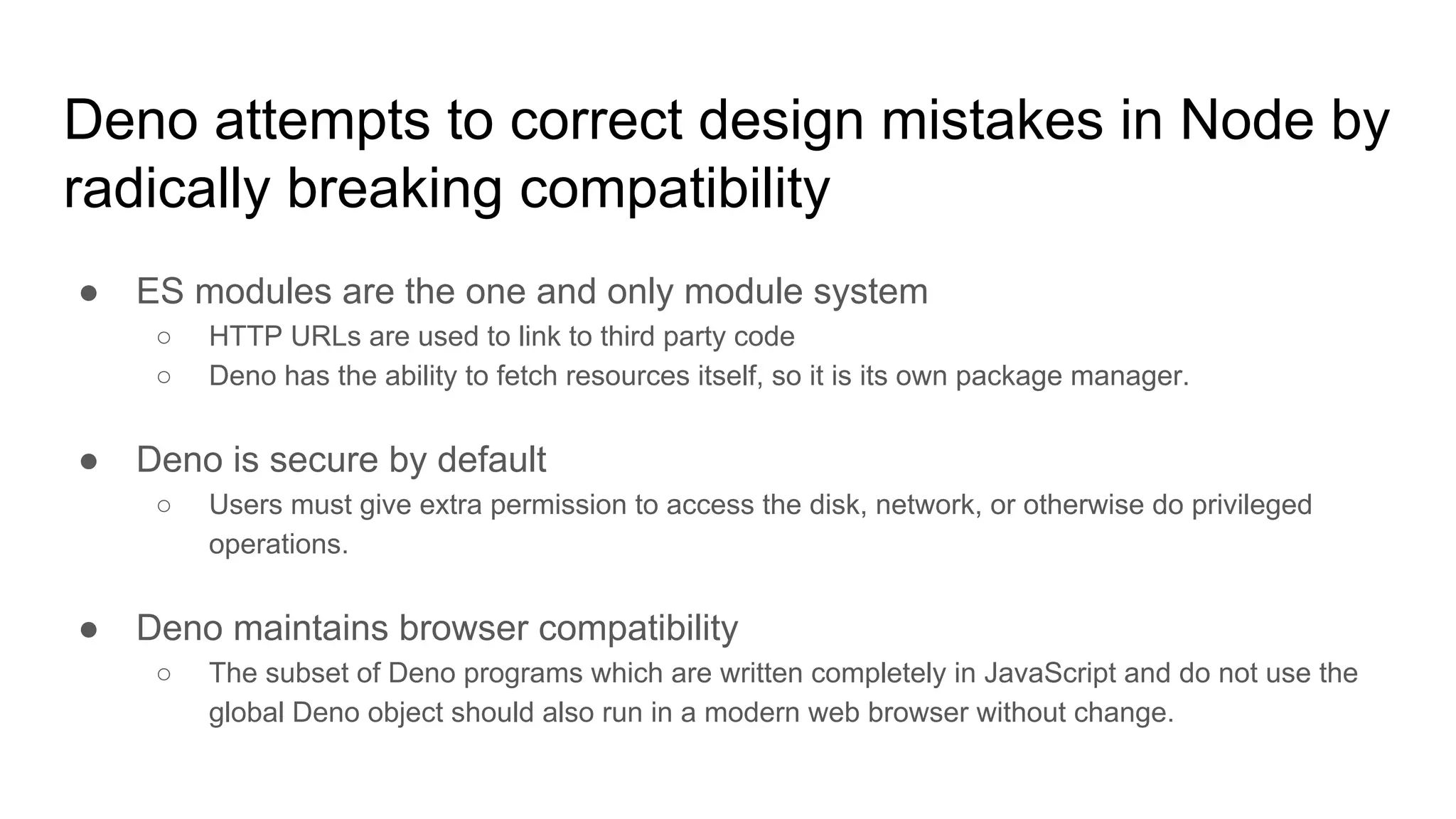 Deno attempts to correct design mistakes in Node by
radically breaking compatibility
● ES modules are the one and only module system
○ HTTP URLs are used to link to third party code
○ Deno has the ability to fetch resources itself, so it is its own package manager.
● Deno is secure by default
○ Users must give extra permission to access the disk, network, or otherwise do privileged
operations.
● Deno maintains browser compatibility
○ The subset of Deno programs which are written completely in JavaScript and do not use the
global Deno object should also run in a modern web browser without change.
 