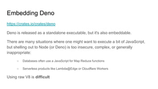 Embedding Deno
https://crates.io/crates/deno
Deno is released as a standalone executable, but it's also embeddable.
There are many situations where one might want to execute a bit of JavaScript,
but shelling out to Node (or Deno) is too insecure, complex, or generally
inappropriate:
○ Databases often use a JavaScript for Map Reduce functions
○ Serverless products like Lambda@Edge or Cloudflare Workers
Using raw V8 is difficult
 