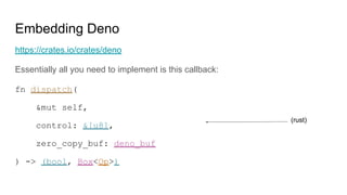 Embedding Deno
https://crates.io/crates/deno
Essentially all you need to implement is this callback:
fn dispatch(
&mut self,
control: &[u8],
zero_copy_buf: deno_buf
) -> (bool, Box<Op>)
(rust)
 
