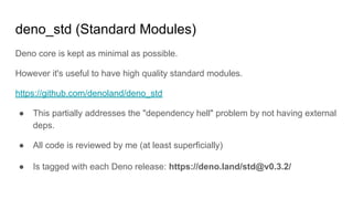 deno_std (Standard Modules)
Deno core is kept as minimal as possible.
However it's useful to have high quality standard modules.
https://github.com/denoland/deno_std
● This partially addresses the "dependency hell" problem by not having external
deps.
● All code is reviewed by me (at least superficially)
● Is tagged with each Deno release: https://deno.land/std@v0.3.2/
 