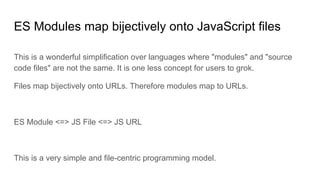 ES Modules map bijectively onto JavaScript files
This is a wonderful simplification over languages where "modules" and "source
code files" are not the same. It is one less concept for users to grok.
Files map bijectively onto URLs. Therefore modules map to URLs.
ES Module <=> JS File <=> JS URL
This is a very simple and file-centric programming model.
 