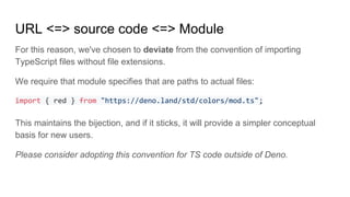 URL <=> source code <=> Module
For this reason, we've chosen to deviate from the convention of importing
TypeScript files without file extensions.
We require that module specifies that are paths to actual files:
import { red } from "https://deno.land/std/colors/mod.ts";
This maintains the bijection, and if it sticks, it will provide a simpler conceptual
basis for new users.
Please consider adopting this convention for TS code outside of Deno.
 