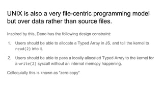 UNIX is also a very file-centric programming model
but over data rather than source files.
Inspired by this, Deno has the following design constraint:
1. Users should be able to allocate a Typed Array in JS, and tell the kernel to
read(2) into it.
2. Users should be able to pass a locally allocated Typed Array to the kernel for
a write(2) syscall without an internal memcpy happening.
Colloquially this is known as "zero-copy"
 