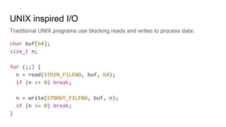 UNIX inspired I/O
Traditional UNIX programs use blocking reads and writes to process data:
char buf[64];
size_t n;
for (;;) {
n = read(STDIN_FILENO, buf, 64);
if (n <= 0) break;
n = write(STDOUT_FILENO, buf, n);
if (n <= 0) break;
}
 