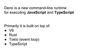 Deno is a new command-line runtime
for executing JavaScript and TypeScript
Primarily it is built on top of:
● V8
● Rust
● Tokio (event loop)
● TypeScript
 
