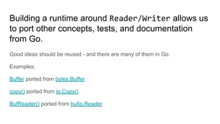 Building a runtime around Reader/Writer allows us
to port other concepts, tests, and documentation
from Go.
Good ideas should be reused - and there are many of them in Go.
Examples:
Buffer ported from bytes.Buffer
copy() ported from io.Copy()
BufReader() ported from bufio.Reader
 