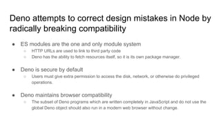 Deno attempts to correct design mistakes in Node by
radically breaking compatibility
● ES modules are the one and only module system
○ HTTP URLs are used to link to third party code
○ Deno has the ability to fetch resources itself, so it is its own package manager.
● Deno is secure by default
○ Users must give extra permission to access the disk, network, or otherwise do privileged
operations.
● Deno maintains browser compatibility
○ The subset of Deno programs which are written completely in JavaScript and do not use the
global Deno object should also run in a modern web browser without change.
 