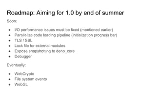 Roadmap: Aiming for 1.0 by end of summer
Soon:
● I/O performance issues must be fixed (mentioned earlier)
● Parallelize code loading pipeline (initialization progress bar)
● TLS / SSL
● Lock file for external modules
● Expose snapshotting to deno_core
● Debugger
Eventually:
● WebCrypto
● File system events
● WebGL
 