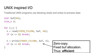 UNIX inspired I/O
Traditional UNIX programs use blocking reads and writes to process data:
char buf[64];
size_t n;
for (;;) {
n = read(STDIN_FILENO, buf, 64);
if (n <= 0) break;
n = write(STDOUT_FILENO, buf, n);
if (n <= 0) break;
}
Zero-copy.
Fixed buf allocation.
Thus: efficient
 