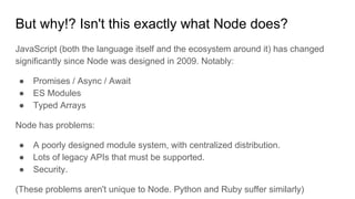 But why!? Isn't this exactly what Node does?
JavaScript (both the language itself and the ecosystem around it) has changed
significantly since Node was designed in 2009. Notably:
● Promises / Async / Await
● ES Modules
● Typed Arrays
Node has problems:
● A poorly designed module system, with centralized distribution.
● Lots of legacy APIs that must be supported.
● Security.
(These problems aren't unique to Node. Python and Ruby suffer similarly)
 
