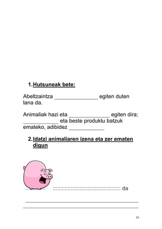 10
1.Hutsuneak bete:
Abeltzaintza ________________ egiten duten
lana da.
Animaliak hazi eta _______________ egiten dira;
_____________ eta beste produktu batzuk
emateko, adibidez _____________
2.Idatzi animaliaren izena eta zer ematen
digun
::::::::::::::::::::::::::::::::::::::::::::: da
______________________________________________
_______________________________________________
 