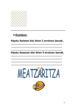 15
4.Erantzun:
Aipatu ibaietan bizi diren 3 arrainen izenak..
........................................................................
........................................................................
........................................................................
Aipatu itsasoan bizi diren 4 arrainen izenak.
........................................................................
........................................................................
........................................................................
........................................................................
 