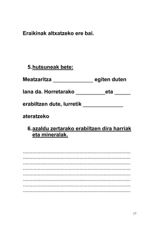 17
Eraikinak altxatzeko ere bai.
5.hutsuneak bete:
Meatzaritza _______________ egiten duten
lana da. Horretarako ___________eta ______
erabiltzen dute, lurretik _______________
ateratzeko
6.azaldu zertarako erabiltzen dira harriak
eta mineralak.
................................................................................
................................................................................
................................................................................
................................................................................
................................................................................
................................................................................
................................................................................
................................................................................
 