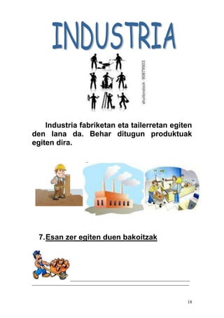 18
Industria fabriketan eta tailerretan egiten
den lana da. Behar ditugun produktuak
egiten dira.
7.Esan zer egiten duen bakoitzak
_________________________________________________________
___________________________________________________________________________
 